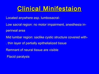 --Located anywhere esp. lumbosacralLocated anywhere esp. lumbosacral
--Low sacral region: no motor impairment, anesthesia inLow sacral region: no motor impairment, anesthesia in
perineal areaperineal area
--Mid lumbar region: saclike cystic structure covered withMid lumbar region: saclike cystic structure covered with
thin layer of partially epithelialized tissuethin layer of partially epithelialized tissue..
Remnant of neural tissue are visibleRemnant of neural tissue are visible
Flacid paralysisFlacid paralysis
Clinical MinifestaionClinical Minifestaion
 