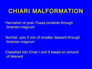 CHIARI MALFORMATIONCHIARI MALFORMATION
Herniation of post. Fossa contents throughHerniation of post. Fossa contents through
foramen magnumforamen magnum..
Normal: upto 5 mm of tonsillar descent throughNormal: upto 5 mm of tonsillar descent through
foramen magnumforamen magnum..
Classified into Chiari I and II based on amountClassified into Chiari I and II based on amount
of descentof descent..
 