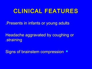 CLINICAL FEATURESCLINICAL FEATURES
Presents in infants or young adultsPresents in infants or young adults..
Headache aggravated by coughing orHeadache aggravated by coughing or
strainingstraining..
Signs of brainstem compressionSigns of brainstem compression
 