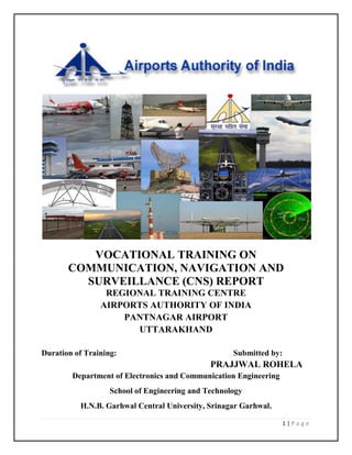 1 | P a g e
VOCATIONAL TRAINING ON
COMMUNICATION, NAVIGATION AND
SURVEILLANCE (CNS) REPORT
REGIONAL TRAINING CENTRE
AIRPORTS AUTHORITY OF INDIA
PANTNAGAR AIRPORT
UTTARAKHAND
Duration of Training: Submitted by:
PRAJJWAL ROHELA
Department of Electronics and Communication Engineering
School of Engineering and Technology
H.N.B. Garhwal Central University, Srinagar Garhwal.
 