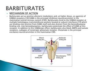  MECHANISIM OF ACTION
 Barbiturates act as positive allosteric modulators and, at higher doses, as agonists of
GABAA receptors.[18] GABA is the principal inhibitory neurotransmitter in the
mammalian central nervous system (CNS). Barbiturates bind to the GABAA receptor at
multiple homologous transmembrane pockets located at subunit interfaces,[19] which
are binding sites distinct from GABA itself and also distinct from the benzodiazepine
binding site. Like benzodiazepines, barbiturates potentiate the effect of GABA at this
receptor. In addition to this GABAergic effect, barbiturates also block AMPA and kainate
receptors, subtypes of ionotropic glutamate receptor. Glutamate is the principal
excitatory neurotransmitter in the mammalian CNS.
 