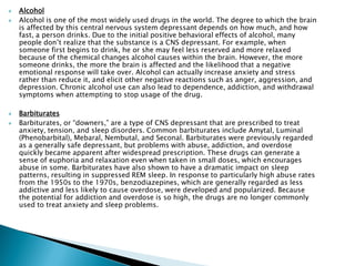  Alcohol
 Alcohol is one of the most widely used drugs in the world. The degree to which the brain
is affected by this central nervous system depressant depends on how much, and how
fast, a person drinks. Due to the initial positive behavioral effects of alcohol, many
people don’t realize that the substance is a CNS depressant. For example, when
someone first begins to drink, he or she may feel less reserved and more relaxed
because of the chemical changes alcohol causes within the brain. However, the more
someone drinks, the more the brain is affected and the likelihood that a negative
emotional response will take over. Alcohol can actually increase anxiety and stress
rather than reduce it, and elicit other negative reactions such as anger, aggression, and
depression. Chronic alcohol use can also lead to dependence, addiction, and withdrawal
symptoms when attempting to stop usage of the drug.
 Barbiturates
 Barbiturates, or “downers,” are a type of CNS depressant that are prescribed to treat
anxiety, tension, and sleep disorders. Common barbiturates include Amytal, Luminal
(Phenobarbital), Mebaral, Nembutal, and Seconal. Barbiturates were previously regarded
as a generally safe depressant, but problems with abuse, addiction, and overdose
quickly became apparent after widespread prescription. These drugs can generate a
sense of euphoria and relaxation even when taken in small doses, which encourages
abuse in some. Barbiturates have also shown to have a dramatic impact on sleep
patterns, resulting in suppressed REM sleep. In response to particularly high abuse rates
from the 1950s to the 1970s, benzodiazepines, which are generally regarded as less
addictive and less likely to cause overdose, were developed and popularized. Because
the potential for addiction and overdose is so high, the drugs are no longer commonly
used to treat anxiety and sleep problems.
 
