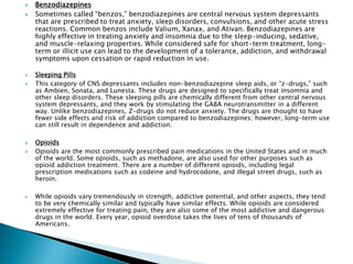  Benzodiazepines
 Sometimes called “benzos,” benzodiazepines are central nervous system depressants
that are prescribed to treat anxiety, sleep disorders, convulsions, and other acute stress
reactions. Common benzos include Valium, Xanax, and Ativan. Benzodiazepines are
highly effective in treating anxiety and insomnia due to the sleep-inducing, sedative,
and muscle-relaxing properties. While considered safe for short-term treatment, long-
term or illicit use can lead to the development of a tolerance, addiction, and withdrawal
symptoms upon cessation or rapid reduction in use.
 Sleeping Pills
 This category of CNS depressants includes non-benzodiazepine sleep aids, or “z-drugs,” such
as Ambien, Sonata, and Lunesta. These drugs are designed to specifically treat insomnia and
other sleep disorders. These sleeping pills are chemically different from other central nervous
system depressants, and they work by stimulating the GABA neurotransmitter in a different
way. Unlike benzodiazepines, Z-drugs do not reduce anxiety. The drugs are thought to have
fewer side effects and risk of addiction compared to benzodiazepines; however, long-term use
can still result in dependence and addiction.
 Opioids
 Opioids are the most commonly prescribed pain medications in the United States and in much
of the world. Some opioids, such as methadone, are also used for other purposes such as
opioid addiction treatment. There are a number of different opioids, including legal
prescription medications such as codeine and hydrocodone, and illegal street drugs, such as
heroin.
 While opioids vary tremendously in strength, addictive potential, and other aspects, they tend
to be very chemically similar and typically have similar effects. While opioids are considered
extremely effective for treating pain, they are also some of the most addictive and dangerous
drugs in the world. Every year, opioid overdose takes the lives of tens of thousands of
Americans.
 