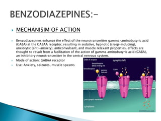  MECHANISIM OF ACTION
 Benzodiazepines enhance the effect of the neurotransmitter gamma-aminobutyric acid
(GABA) at the GABAA receptor, resulting in sedative, hypnotic (sleep-inducing),
anxiolytic (anti-anxiety), anticonvulsant, and muscle relaxant properties. effects are
thought to result from a facilitation of the action of gamma aminobutyric acid (GABA),
an inhibitory neurotransmitter in the central nervous system.
 Mode of action: GABAA receptor
 Use: Anxiety, seizures, muscle spasms
 
