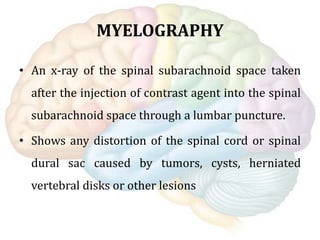 MYELOGRAPHY
• An x-ray of the spinal subarachnoid space taken
after the injection of contrast agent into the spinal
subarachnoid space through a lumbar puncture.
• Shows any distortion of the spinal cord or spinal
dural sac caused by tumors, cysts, herniated
vertebral disks or other lesions
 