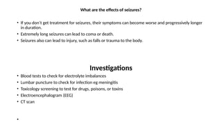 What are the effects of seizures?
• If you don’t get treatment for seizures, their symptoms can become worse and progressively longer
in duration.
• Extremely long seizures can lead to coma or death.
• Seizures also can lead to injury, such as falls or trauma to the body.
Investigations
• Blood tests to check for electrolyte imbalances
• Lumbar puncture to check for infection eg meningitis
• Toxicology screening to test for drugs, poisons, or toxins
• Electroencephalogram (EEG)
• CT scan
•
 