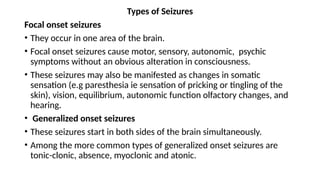 Types of Seizures
Focal onset seizures
• They occur in one area of the brain.
• Focal onset seizures cause motor, sensory, autonomic, psychic
symptoms without an obvious alteration in consciousness.
• These seizures may also be manifested as changes in somatic
sensation (e.g paresthesia ie sensation of pricking or tingling of the
skin), vision, equilibrium, autonomic function olfactory changes, and
hearing.
• Generalized onset seizures
• These seizures start in both sides of the brain simultaneously.
• Among the more common types of generalized onset seizures are
tonic-clonic, absence, myoclonic and atonic.
 