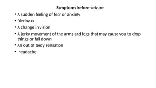 Symptoms before seizure
• A sudden feeling of fear or anxiety
• Dizziness
• A change in vision
• A jerky movement of the arms and legs that may cause you to drop
things or fall down
• An out of body sensation
• headache
 