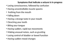 Symptoms that indicate a seizure is in progress
• Losing consciousness, followed by confusion
• Having uncontrollable muscle spasms
• frothing from the mouth
• Falling down
• Having a strange taste in your mouth
• Clenching your teeth
• Biting your tongue
• Having sudden, rapid eye movements
• Making unusual noises, such as grunting
• Losing control of bladder or bowel function
• Having sudden mood changes
 