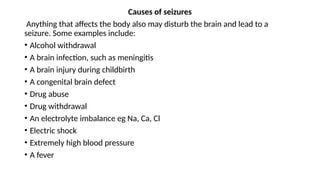 Causes of seizures
Anything that affects the body also may disturb the brain and lead to a
seizure. Some examples include:
• Alcohol withdrawal
• A brain infection, such as meningitis
• A brain injury during childbirth
• A congenital brain defect
• Drug abuse
• Drug withdrawal
• An electrolyte imbalance eg Na, Ca, Cl
• Electric shock
• Extremely high blood pressure
• A fever
 