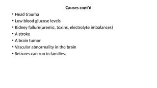 Causes cont’d
• Head trauma
• Low blood glucose levels
• Kidney failure(uremic, toxins, electrolyte imbalances)
• A stroke
• A brain tumor
• Vascular abnormality in the brain
• Seizures can run in families.
 