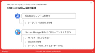 公開
©2022 Yahoo Japan Corporation All rights reserved.
CSI Driver導⼊前の課題
弊社プライベートクラウドにおけるシークレット管理の課題
11
Secrets Manager⽤のサイドカーコンテナを使う
K8s Secretリソースを使う
o シークレットの安全性と管理
o サイドカーコンテナの扱い
o 認証情報の管理
o シークレット取得におけるユーザーの負担
 