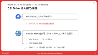 公開
©2022 Yahoo Japan Corporation All rights reserved.
CSI Driver導⼊前の課題
弊社プライベートクラウドにおけるシークレット管理の課題
12
Secrets Manager⽤のサイドカーコンテナを使う
K8s Secretリソースを使う
o シークレットの安全性と管理
o サイドカーコンテナの扱い
o 認証情報の管理
o シークレット取得におけるユーザーの負担
 