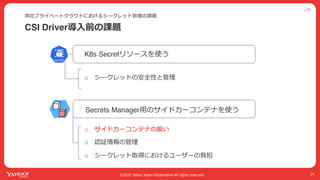 公開
©2022 Yahoo Japan Corporation All rights reserved.
CSI Driver導⼊前の課題
弊社プライベートクラウドにおけるシークレット管理の課題
14
Secrets Manager⽤のサイドカーコンテナを使う
K8s Secretリソースを使う
o シークレットの安全性と管理
o サイドカーコンテナの扱い
o 認証情報の管理
o シークレット取得におけるユーザーの負担
 
