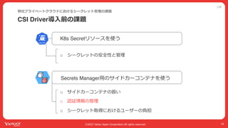 公開
©2022 Yahoo Japan Corporation All rights reserved.
CSI Driver導⼊前の課題
弊社プライベートクラウドにおけるシークレット管理の課題
16
Secrets Manager⽤のサイドカーコンテナを使う
K8s Secretリソースを使う
o シークレットの安全性と管理
o サイドカーコンテナの扱い
o 認証情報の管理
o シークレット取得におけるユーザーの負担
 