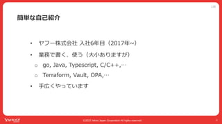 公開
©2022 Yahoo Japan Corporation All rights reserved.
簡単な⾃⼰紹介
• ヤフー株式会社 ⼊社6年⽬（2017年~）
• 業務で書く、使う（⼤⼩ありますが）
o go, Java, Typescript, C/C++,…
o Terraform, Vault, OPA,…
• ⼿広くやっています
2
 