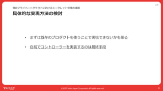 公開
©2022 Yahoo Japan Corporation All rights reserved.
具体的な実現⽅法の検討
弊社プライベートクラウドにおけるシークレット管理の課題
21
• まずは既存のプロダクトを使うことで実現できないかを探る
• ⾃前でコントローラーを実装するのは最終⼿段
 