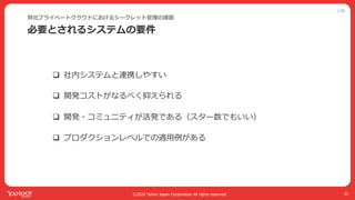 公開
©2022 Yahoo Japan Corporation All rights reserved.
必要とされるシステムの要件
弊社プライベートクラウドにおけるシークレット管理の課題
22
q 社内システムと連携しやすい
q 開発コストがなるべく抑えられる
q 開発・コミュニティが活発である（スター数でもいい）
q プロダクションレベルでの適⽤例がある
 