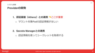 公開
©2022 Yahoo Japan Corporation All rights reserved.
Providerの開発
システム概要
32
1. 認証基盤（Athenz）との連携 👈ここが重要
o マウント対象Podの認証情報がほしい
2. Secrets Managerとの連携
o 認証情報を使ってシークレットを取得する
 
