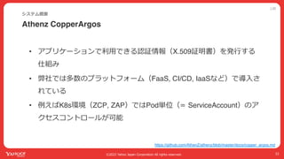 公開
©2022 Yahoo Japan Corporation All rights reserved.
Athenz CopperArgos
システム概要
33
• アプリケーションで利⽤できる認証情報（X.509証明書）を発⾏する
仕組み
• 弊社では多数のプラットフォーム（FaaS, CI/CD, IaaSなど）で導⼊さ
れている
• 例えばK8s環境（ZCP, ZAP）ではPod単位（= ServiceAccount）のア
クセスコントロールが可能
https://github.com/AthenZ/athenz/blob/master/docs/copper_argos.md
 