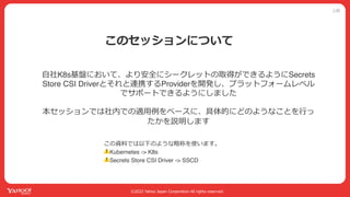 公開
©2022 Yahoo Japan Corporation All rights reserved.
このセッションについて
この資料では以下のような略称を使います。
⚠Kubernetes -> K8s
⚠Secrets Store CSI Driver -> SSCD
⾃社K8s基盤において、より安全にシークレットの取得ができるようにSecrets
Store CSI Driverとそれと連携するProviderを開発し、プラットフォームレベル
でサポートできるようにしました
本セッションでは社内での適⽤例をベースに、具体的にどのようなことを⾏っ
たかを説明します
 