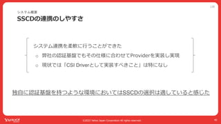 公開
©2022 Yahoo Japan Corporation All rights reserved.
SSCDの連携のしやすさ
40
システム連携を柔軟に⾏うことができた
o 弊社の認証基盤でもその仕様に合わせてProviderを実装し実現
o 現状では「CSI Driverとして実装すべきこと」は特になし
システム概要
独⾃に認証基盤を持つような環境においてはSSCDの選択は適していると感じた
 