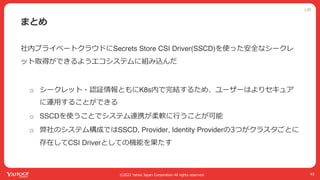 公開
©2022 Yahoo Japan Corporation All rights reserved.
まとめ
43
社内プライベートクラウドにSecrets Store CSI Driver(SSCD)を使った安全なシークレ
ット取得ができるようエコシステムに組み込んだ
o シークレット・認証情報ともにK8s内で完結するため、ユーザーはよりセキュア
に運⽤することができる
o SSCDを使うことでシステム連携が柔軟に⾏うことが可能
o 弊社のシステム構成ではSSCD, Provider, Identity Providerの3つがクラスタごとに
存在してCSI Driverとしての機能を果たす
 