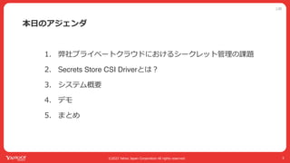 公開
©2022 Yahoo Japan Corporation All rights reserved.
本⽇のアジェンダ
1. 弊社プライベートクラウドにおけるシークレット管理の課題
2. Secrets Store CSI Driverとは︖
3. システム概要
4. デモ
5. まとめ
5
 