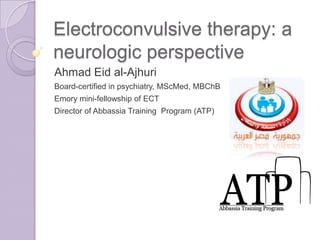 Electroconvulsive therapy: a
neurologic perspective
Ahmad Eid al-Ajhuri
Board-certified in psychiatry, MScMed, MBChB
Emory mini-fellowship of ECT
Director of Abbassia Training Program (ATP)
 