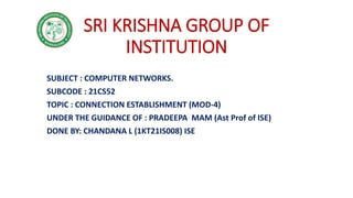 SRI KRISHNA GROUP OF
INSTITUTION
SUBJECT : COMPUTER NETWORKS.
SUBCODE : 21CS52
TOPIC : CONNECTION ESTABLISHMENT (MOD-4)
UNDER THE GUIDANCE OF : PRADEEPA MAM (Ast Prof of ISE)
DONE BY: CHANDANA L (1KT21IS008) ISE
 