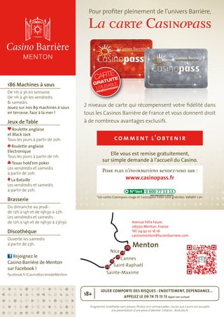 Pour profiter pleinement de l’univers Barrière, 
La carte Casinopass 
CARTE 
GRATUITE 
UTILISABLE 
IMMÉDIATEMENT 
2 niveaux de carte qui récompensent votre fidélité dans 
tous les Casinos Barrière de France et vous donnent droit 
à de nombreux avantages exclusifs. 
comment l ’obtenir 
Elle vous est remise gratuitement, 
sur simple demande à l’accueil du Casino. 
Pour plus d’informations rendez-vous sur : 
www.casinopass.fr 
*Les cartes Casinopass rouge et Casinopass Silver sont gratuites. Validité 1 an. 
Avenue Félix Faure. 
06500 Menton. France 
Tél. 04 92 10 16 16 
casinomenton@lucienbarriere.com 
JOUER COMPORTE DES RISQUES : ENDETTEMENT, DEPENDANCE... 
APPELEZ LE 09 74 75 13 13 Appel non surtaxé 18+ 
Programme modifiable sans préavis. Photos non contractuelles. L’accès aux Casino est assujetti 
à la présentation d’une pièce d’identité. Création : Bostudio.fr 
186 Machines à sous 
De 11h à 3h en semaine. 
De 11h à 4h les vendredis 
& samedis. 
Jouez sur nos 89 machines à sous 
en terrasse, face à la mer ! 
Jeux de Table 
Roulette anglaise 
et Black Jack 
Tous les jours à partir de 20h. 
Roulette anglaise 
Electronique 
Tous les jours à partir de 11h. 
Texas hold’em poker 
Les vendredis et samedis 
à partir de 20h. 
La Bataille 
Les vendredis et samedis 
à partir de 20h. 
Brasserie 
Du dimanche au jeudi : 
de 12h à 14h et de 19h30 à 22h. 
Les vendredis et samedis : 
de 12h à 14h et de 19h30 à 23h30 
Discothèque 
Ouverte les samedis 
à partir de 23h. 
Rejoignez le 
Casino Barrière de Menton 
sur Facebook ! 
facebook.fr/CasinoBarrieredeMenton 
Menton 
Nice 
Cannes 
Saint-Raphaël 
Sainte-Maxime 
