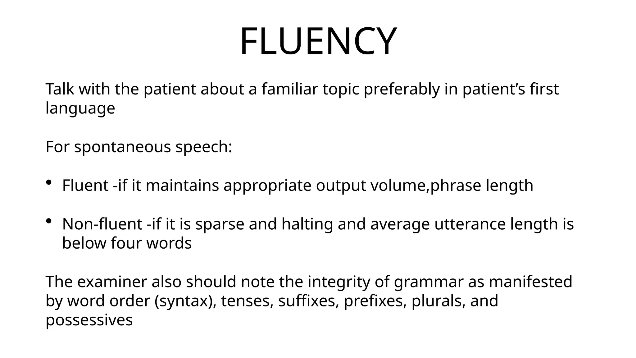 FLUENCY
Talk with the patient about a familiar topic preferably in patient’s first
language
For spontaneous speech:
• Fluent -if it maintains appropriate output volume,phrase length
• Non-fluent -if it is sparse and halting and average utterance length is
below four words
The examiner also should note the integrity of grammar as manifested
by word order (syntax), tenses, suffixes, prefixes, plurals, and
possessives
 