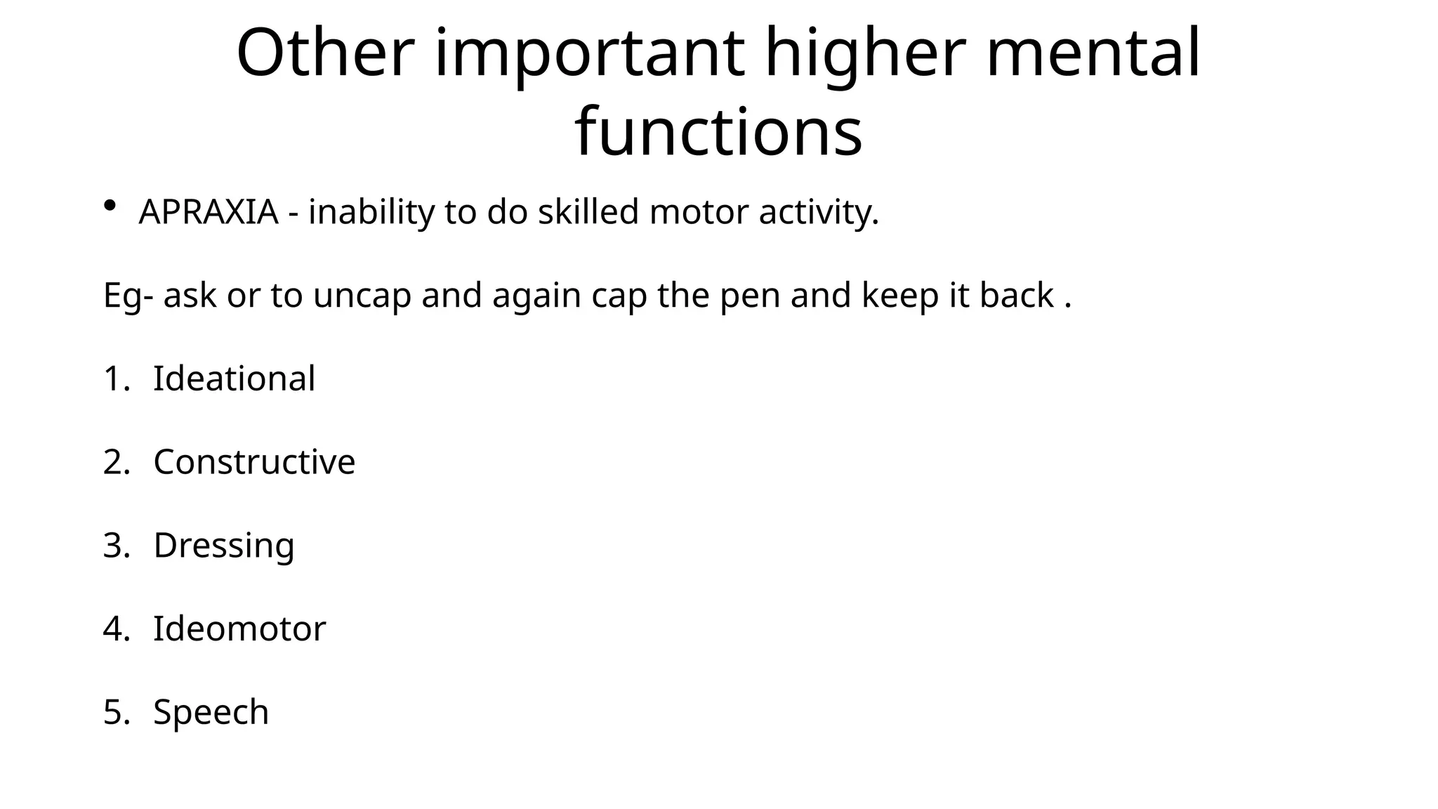 Other important higher mental
functions
• APRAXIA - inability to do skilled motor activity.
Eg- ask or to uncap and again cap the pen and keep it back .
1. Ideational
2. Constructive
3. Dressing
4. Ideomotor
5. Speech
 