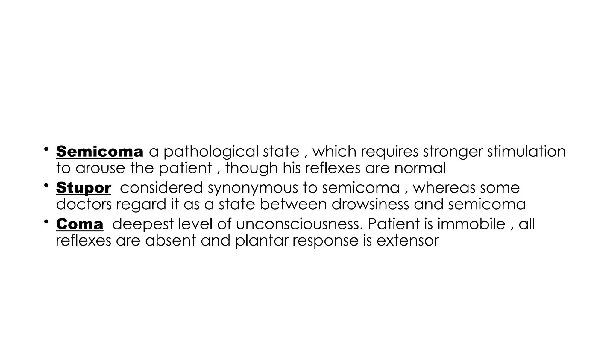 • Semicoma a pathological state , which requires stronger stimulation
to arouse the patient , though his reflexes are normal
• Stupor considered synonymous to semicoma , whereas some
doctors regard it as a state between drowsiness and semicoma
• Coma deepest level of unconsciousness. Patient is immobile , all
reflexes are absent and plantar response is extensor
 