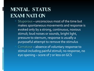 MENTAL STATUS EXAMINATION   Stuporous  – unconscious most of the time but makes spontaneous movements and response is evoked only by a strong, continuous, noxious stimuli; loud noises or sounds, bright light, pressure to sternum, response is usually a purposeful attempt to remove the stimulus Comatose  – absence of voluntary response to stimuli including painful stimuli; no response, no eye opening – score of 7 or less on GCS 