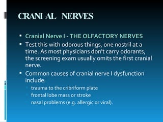 CRANIAL NERVES Cranial Nerve I - THE OLFACTORY NERVES   Test this with odorous things, one nostril at a time. As most physicians don't carry odorants, the screening exam usually omits the first cranial nerve.  Common causes of cranial nerve I dysfunction include:  trauma to the cribriform plate  frontal lobe mass or stroke  nasal problems (e.g. allergic or viral). 