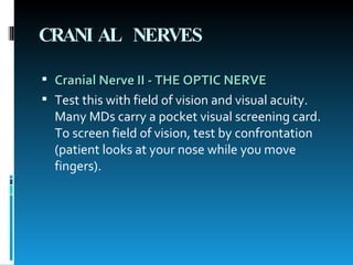 CRANIAL NERVES Cranial Nerve II - THE OPTIC NERVE   Test this with field of vision and visual acuity. Many MDs carry a pocket visual screening card. To screen field of vision, test by confrontation (patient looks at your nose while you move fingers).   