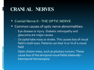 CRANIAL NERVES Cranial Nerve II - THE OPTIC NERVE  Common causes of optic nerve abnormalities:  Eye disease or injury. Diabetic retinopathy and glaucoma are major causes.  Occipital lobe mass or stroke. This causes loss of visual field in both eyes. Patients can lose ½ or ¼ of a visual field  Optic chiasm mass, such as pituitary tumors. These cause loss of the temporal visual fields bilaterally - bitemporal hemianopsia.  
