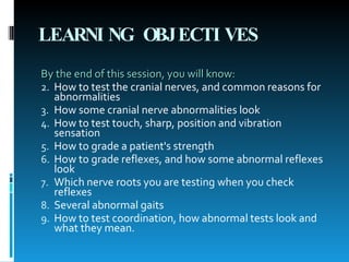 LEARNING OBJECTIVES   By the end of this session, you will know:  How to test the cranial nerves, and common reasons for abnormalities  How some cranial nerve abnormalities look  How to test touch, sharp, position and vibration sensation  How to grade a patient's strength  How to grade reflexes, and how some abnormal reflexes look  Which nerve roots you are testing when you check reflexes  Several abnormal gaits  How to test coordination, how abnormal tests look and what they mean.  