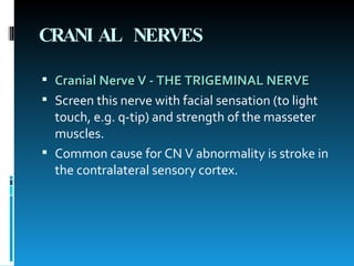 CRANIAL NERVES Cranial Nerve V - THE TRIGEMINAL NERVE   Screen this nerve with facial sensation (to light touch, e.g. q-tip) and strength of the masseter muscles.  Common cause for CN V abnormality is stroke in the contralateral sensory cortex.  