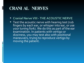 CRANIAL NERVES Cranial Nerve VIII - THE ACOUSTIC NERVE   Test the acoustic nerve with hearing test (rub fingers by each ear, or whisper into ear, or use your tuning fork). We do this as part of the ear examination. In patients with vertigo or dizziness, you may test also with positional maneuvers, trying to reproduce vertigo by moving the patient.  