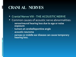 CRANIAL NERVES Cranial Nerve VIII - THE ACOUSTIC NERVE   Common causes of acoustic nerve abnormalities:   sensorineural hearing loss due to age or noise exposure  tumors at cerebellopontine angle  acoustic neuroma  earwax or middle ear disease can cause temporary hearing loss.  