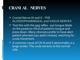 CRANIAL NERVES Cranial Nerve IX and X - THE GLOSSOPHARINGEAL and VAGUS NERVES   Test this with the gag reflex - put tongue blade on the posterior third of patient's tongue and press down. Many clinicians prefer to have alert patient phonate (say aaah) instead, watching for uvula movement.  A common cause of CN IX and X abnormality is a large stroke. The uvula retracts to the normal side.  