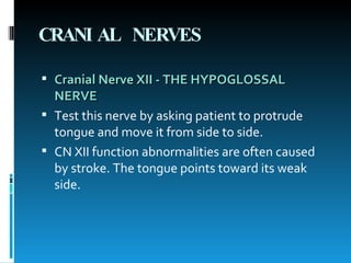 CRANIAL NERVES Cranial Nerve XII - THE HYPOGLOSSAL NERVE Test this nerve by asking patient to protrude tongue and move it from side to side.  CN XII function abnormalities are often caused by stroke. The tongue points toward its weak side.  