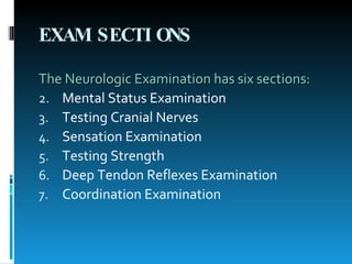 EXAM SECTIONS The Neurologic Examination has six sections: Mental Status Examination  Testing Cranial Nerves  Sensation Examination  Testing Strength  Deep Tendon Reflexes Examination  Coordination Examination  