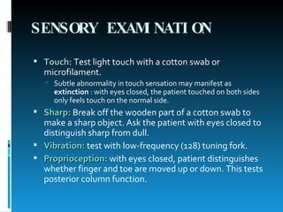 SENSORY EXAMINATION   Touch:   Test light touch with a cotton swab or microfilament.  Subtle abnormality in touch sensation may manifest as  extinction  : with eyes closed, the patient touched on both sides only feels touch on the normal side.  Sharp:   Break off the wooden part of a cotton swab to make a sharp object. Ask the patient with eyes closed to distinguish sharp from dull.  Vibration:   test with low-frequency (128) tuning fork.  Proprioception:   with eyes closed, patient distinguishes whether finger and toe are moved up or down. This tests posterior column function.  
