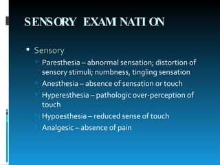 SENSORY EXAMINATION Sensory Paresthesia – abnormal sensation; distortion of sensory stimuli; numbness, tingling sensation Anesthesia – absence of sensation or touch Hyperesthesia – pathologic over-perception of touch Hypoesthesia – reduced sense of touch Analgesic – absence of pain 