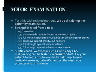 MOTOR EXAMINATION   Test this with resisted motions .  We do this during the extremity examination.  Strength is rated from 0 to 5:  0/5: no motion  1/5: slight muscle motion, but no movement at joint  2/5: full motion parallel to ground, but can't move against gravity  3/5: can move against gravity, but no more  4/5: full strength against some resistance  5/5: full strength against full resistance - normal.  Subtle central weakness (such as with early CNS malignancy) can be tested via  pronator  drift. Ask your patient to hold arms forward with palms up. In mild cortical weakness, patient's hand on the weak side pronates and drifts down.  