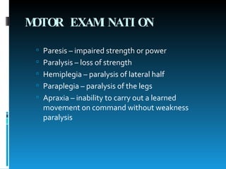 MOTOR EXAMINATION Paresis – impaired strength or power Paralysis – loss of strength Hemiplegia – paralysis of lateral half Paraplegia – paralysis of the legs Apraxia – inability to carry out a learned movement on command without weakness paralysis 