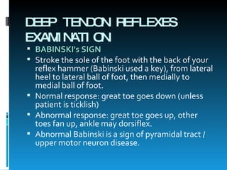 DEEP TENDON REFLEXES EXAMINATION BABINSKI's SIGN Stroke the sole of the foot with the back of your reflex hammer (Babinski used a key), from lateral heel to lateral ball of foot, then medially to medial ball of foot.  Normal response: great toe goes down (unless patient is ticklish)  Abnormal response: great toe goes up, other toes fan up, ankle may dorsiflex.  Abnormal Babinski is a sign of pyramidal tract / upper motor neuron disease. 